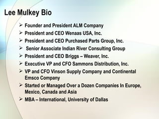 Lee Mulkey Bio
     Founder and President ALM Company
     President and CEO Wenaas USA, Inc.
     President and CEO Purchased Parts Group, Inc.
     Senior Associate Indian River Consulting Group
     President and CEO Briggs – Weaver, Inc.
     Executive VP and CFO Sammons Distribution, Inc.
     VP and CFO Vinson Supply Company and Continental
      Emsco Company
     Started or Managed Over a Dozen Companies In Europe,
      Mexico, Canada and Asia
     MBA – International, University of Dallas
 
