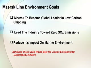 Maersk Line Environment Goals

    Maersk To Become Global Leader In Low-Carbon
    Shipping

    Lead The Industry Toward Zero SOx Emissions

    Reduce It’s Impact On Marine Environment

     Achieving These Goals Would Meet the Group’s Environmental
      Sustainability Initiative.
 