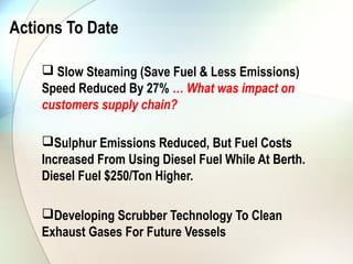 Actions To Date

     Slow Steaming (Save Fuel & Less Emissions)
    Speed Reduced By 27% … What was impact on
    customers supply chain?

    Sulphur Emissions Reduced, But Fuel Costs
    Increased From Using Diesel Fuel While At Berth.
    Diesel Fuel $250/Ton Higher.

    Developing Scrubber Technology To Clean
    Exhaust Gases For Future Vessels
 