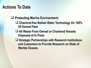 Actions To Date

     Protecting Marine Environment:
        Chemical-free Ballast Water Technology On 100%
        Of Owned Fleet
        All Waste From Owned or Chartered Vessels
        Disposed of In Ports
        Strategic Partnerships with Research Institutions
        and Customers to Provide Research on State of
        Worlds Oceans
 