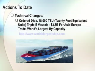 Actions To Date
     Technical Changes:
       Ordered 20ea. 18,000 TEU (Twenty Foot Equivalent
       Units) Triple-E Vessels - $3.8B For Asia-Europe
       Trade. World’s Largest By Capacity
        http://www.worldslargestship.com
 