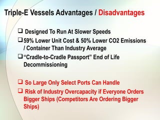 Triple-E Vessels Advantages / Disadvantages

     Designed To Run At Slower Speeds
     59% Lower Unit Cost & 50% Lower CO2 Emissions
      / Container Than Industry Average
     “Cradle-to-Cradle Passport” End of Life
      Decommissioning

     So Large Only Select Ports Can Handle
     Risk of Industry Overcapacity if Everyone Orders
     Bigger Ships (Competitors Are Ordering Bigger
     Ships)
 