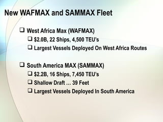 New WAFMAX and SAMMAX Fleet

    West Africa Max (WAFMAX)
      $2.0B, 22 Ships, 4,500 TEU’s
      Largest Vessels Deployed On West Africa Routes

    South America MAX (SAMMAX)
      $2.2B, 16 Ships, 7,450 TEU’s
      Shallow Draft … 39 Feet
      Largest Vessels Deployed In South America
 