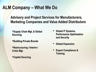 ALM Company – What We Do
   Advisory and Project Services for Manufacturers,
   Marketing Companies and Value Added Distributors

    Supply Chain Mgt. & Global    Global IT Systems,
    Sourcing                        Performance Optimization
                                    and Security
    Building Private Brands
                                   Global Expansion
    Restructuring / Interim /
    Crisis Mgt.                    Export Compliance &
                                    Training
    Capital Sourcing
 