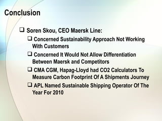 Conclusion

     Soren Skou, CEO Maersk Line:
       Concerned Sustainability Approach Not Working
       With Customers
       Concerned It Would Not Allow Differentiation
       Between Maersk and Competitors
       CMA CGM, Hapag-Lloyd had CO2 Calculators To
       Measure Carbon Footprint Of A Shipments Journey
       APL Named Sustainable Shipping Operator Of The
       Year For 2010
 
