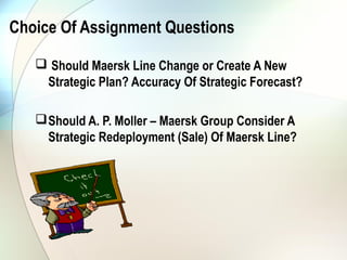 Choice Of Assignment Questions

    Should Maersk Line Change or Create A New
    Strategic Plan? Accuracy Of Strategic Forecast?

    Should A. P. Moller – Maersk Group Consider A
     Strategic Redeployment (Sale) Of Maersk Line?
 