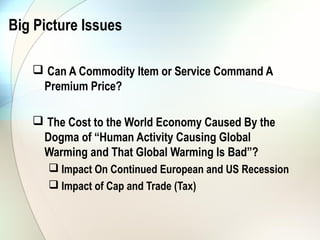 Big Picture Issues

    Can A Commodity Item or Service Command A
    Premium Price?

    The Cost to the World Economy Caused By the
    Dogma of “Human Activity Causing Global
    Warming and That Global Warming Is Bad”?
       Impact On Continued European and US Recession
       Impact of Cap and Trade (Tax)
 