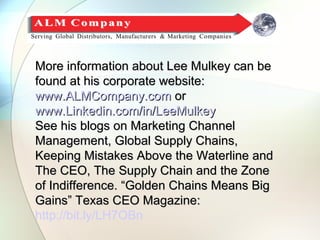 More information about Lee Mulkey can be
found at his corporate website:
www.ALMCompany.com or
www.Linkedin.com/in/LeeMulkey
See his blogs on Marketing Channel
Management, Global Supply Chains,
Keeping Mistakes Above the Waterline and
The CEO, The Supply Chain and the Zone
of Indifference. “Golden Chains Means Big
Gains” Texas CEO Magazine:
http://bit.ly/LH7OBn
 