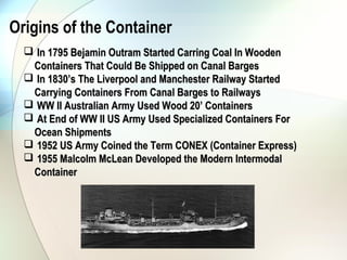 Origins of the Container
   In 1795 Bejamin Outram Started Carring Coal In Wooden
   Containers That Could Be Shipped on Canal Barges
   In 1830’s The Liverpool and Manchester Railway Started
   Carrying Containers From Canal Barges to Railways
   WW II Australian Army Used Wood 20’ Containers
   At End of WW II US Army Used Specialized Containers For
   Ocean Shipments
   1952 US Army Coined the Term CONEX (Container Express)
   1955 Malcolm McLean Developed the Modern Intermodal
   Container
 