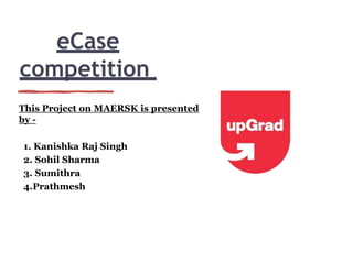 eCase
competition
This Project on MAERSK is presented
by -
1. Kanishka Raj Singh
2. Sohil Sharma
3. Sumithra
4.Prathmesh
 