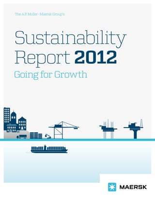 Going for Growth
Sustainability
Report 2012
A.P.Moller-MaerskGroupSustainabilityReport2012
The A.P. Moller-Maersk Group’s
This report fulfils the A.P. Moller - Maersk
Group’s obligation to communicate on
progress to the UN Global Compact and
is split into three related yet independent
sections:
Introduction
Sets the scene and explains the context
within which the Group operates and our
business response to key sustainability
challenges and opportunities.
Group performance
Provides an overview of 2012 performance
within our Group programmes which
involves all our businesses: efforts within
safety, climate and environment, diversity,
human rights, anticorruption and respon-
sible procurement.
Business unit section
Reports on key material issues and per-
formance for each of our businesses in
container transport, oil & gas and retail.
The last part of the report delivers con-
solidated data and relevant explanation.
It includes our sustainability accounting
principles and the assurance statement.
 