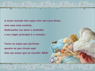 A outra metade dos anjos vive em terra firme, sem asas nem auréola, disfarçados em meio a multidão e seu órgão principal é o coração. Tanto os anjos que partiram quanto os que vivem aqui têm um nome que eu escolhi: MÃE! 