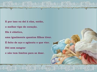 E por isso eu dei à elas, então,  o melhor tipo de coração. Ele é elástico, ama igualmente quantos filhos tiver. É feito de aço e agüenta o que vier. Dói sem sangrar e não tem limites para se doar. 