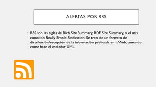 ALERTAS POR RSS
• RSS son las siglas de Rich Site Summary, RDF Site Summary, o el más
conocido Really Simple Sindication. Se trata de un formato de
distribución/recepción de la información publicada en la Web, tomando
como base el estándar XML.
 