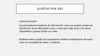 ALERTAS POR RSS
• ¿Cómo funciona?
• Los proveedores/creadores de información crean sus propios canales de
distribución de la información (uno o varios por cada sitio) y los hacen
disponibles a quienes visitan sus webs.
• Mediante estos canales, los suscriptores reciben actualizaciones de estos
sitios sin necesidad de volver a visitarlos.
 