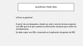 ALERTAS POR RSS
• ¿Cómo se gestiona?
• A partir de una búsqueda, o desde una web o sección de esta se genera
una URL que es la que contiene la información necesaria para recibir las
actualizaciones.
• Se debe copiar esa URL e insertarla en la aplicación de gestión de RSS.
 