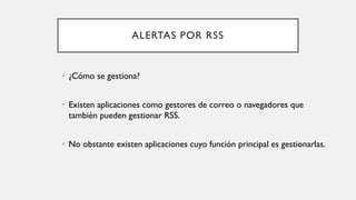 ALERTAS POR RSS
• ¿Cómo se gestiona?
• Existen aplicaciones como gestores de correo o navegadores que
también pueden gestionar RSS.
• No obstante existen aplicaciones cuyo función principal es gestionarlas.
 