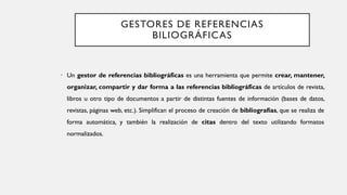 GESTORES DE REFERENCIAS
BILIOGRÁFICAS
• Un gestor de referencias bibliográficas es una herramienta que permite crear, mantener,
organizar, compartir y dar forma a las referencias bibliográficas de artículos de revista,
libros u otro tipo de documentos a partir de distintas fuentes de información (bases de datos,
revistas, páginas web, etc.). Simplifican el proceso de creación de bibliografías, que se realiza de
forma automática, y también la realización de citas dentro del texto utilizando formatos
normalizados.
 