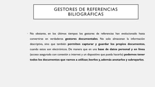 GESTORES DE REFERENCIAS
BILIOGRÁFICAS
• No obstante, en los últimos tiempos los gestores de referencias han evolucionado hasta
convertirse en verdaderos gestores documentales. No solo almacenan la información
descriptiva, sino que también permiten capturar y guardar los propios documentos,
cuando estos son electrónicos. De manera que en una base de datos personal y en línea
(acceso asegurado con conexión a internet y un dispositivo que pueda hacerlo) podemos tener
todos los documentos que vamos a utilizar, leerlos y, además anotarlos y subrayarlos.
 