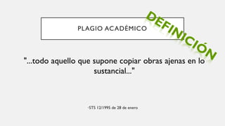 PLAGIO ACADÉMICO
•STS 12/1995 de 28 de enero
"...todo aquello que supone copiar obras ajenas en lo
sustancial..."
 