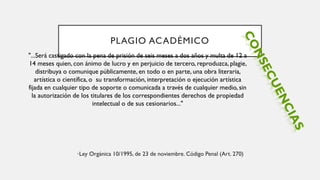 PLAGIO ACADÉMICO
•Ley Orgánica 10/1995, de 23 de noviembre. Código Penal (Art. 270)
"...Será castigado con la pena de prisión de seis meses a dos años y multa de 12 a
14 meses quien, con ánimo de lucro y en perjuicio de tercero, reproduzca, plagie,
distribuya o comunique públicamente, en todo o en parte, una obra literaria,
artística o científica, o su transformación, interpretación o ejecución artística
fijada en cualquier tipo de soporte o comunicada a través de cualquier medio, sin
la autorización de los titulares de los correspondientes derechos de propiedad
intelectual o de sus cesionarios..."
 