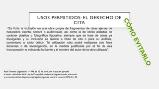 USOS PERMITIDOS: EL DERECHO DE
CITA
•“Es lícita la inclusión en una obra propia de fragmentos de otras ajenas de
naturaleza escrita, sonora o audiovisual, así como la de obras aisladas de
carácter plástico o fotográfico figurativo, siempre que se trate de obras ya
divulgadas y su inclusión se realice a título de cita o para su análisis,
comentario o juicio crítico. Tal utilización sólo podrá realizarse con fines
docentes o de investigación, en la medida justificada por el fin de esa
incorporación e indicando la fuente y el nombre del autor de la obra utilizada”.
Real Decreto Legislativo 1/1996, de 12 de abril, por el que se aprueba
el texto refundido de la Ley de Propiedad Intelectual, regularizando, aclarando
y armonizando las disposiciones legales vigentes sobre la materia (LPI),Art. 32
 