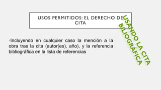 USOS PERMITIDOS: EL DERECHO DE
CITA
•Incluyendo en cualquier caso la mención a la
obra tras la cita (autor(es), año), y la referencia
bibliográfica en la lista de referencias
 