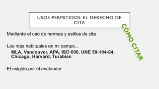 USOS PERMITIDOS: EL DERECHO DE
CITA
•Mediante el uso de normas y estilos de cita
•Los más habituales en mi campo...
MLA, Vancouver, APA, ISO 690, UNE 50-104-94,
Chicago, Harvard, Turabian
•El exigido por el evaluador
 