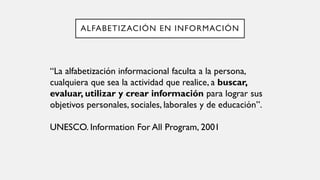 ALFABETIZACIÓN EN INFORMACIÓN
“La alfabetización informacional faculta a la persona,
cualquiera que sea la actividad que realice, a buscar,
evaluar, utilizar y crear información para lograr sus
objetivos personales, sociales, laborales y de educación”.
UNESCO. Information For All Program, 2001
 