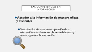 LAS COMPETENCIAS EN
INFORMACIÓN
Acceder a la información de manera eficaz
y eficiente:
Selecciona los sistemas de recuperación de la
información más adecuados, plantea tu búsqueda y
extrae y gestiona la información.
 