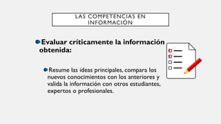 LAS COMPETENCIAS EN
INFORMACIÓN
Evaluar críticamente la información
obtenida:
Resume las ideas principales, compara los
nuevos conocimientos con los anteriores y
valida la información con otros estudiantes,
expertos o profesionales.
 