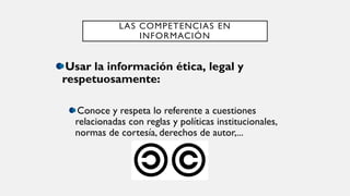 LAS COMPETENCIAS EN
INFORMACIÓN
Usar la información ética, legal y
respetuosamente:
Conoce y respeta lo referente a cuestiones
relacionadas con reglas y políticas institucionales,
normas de cortesía, derechos de autor,...
 