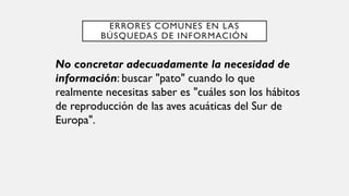 ERRORES COMUNES EN LAS
BÚSQUEDAS DE INFORMACIÓN
No concretar adecuadamente la necesidad de
información: buscar "pato" cuando lo que
realmente necesitas saber es "cuáles son los hábitos
de reproducción de las aves acuáticas del Sur de
Europa".
 