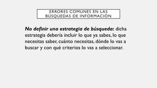 ERRORES COMUNES EN LAS
BÚSQUEDAS DE INFORMACIÓN
No definir una estrategia de búsqueda: dicha
estrategia debería incluir lo que ya sabes, lo que
necesitas saber, cuánto necesitas, dónde lo vas a
buscar y con qué criterios lo vas a seleccionar.
 
