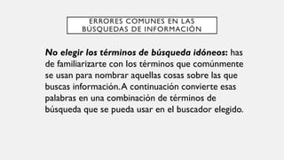 ERRORES COMUNES EN LAS
BÚSQUEDAS DE INFORMACIÓN
No elegir los términos de búsqueda idóneos: has
de familiarizarte con los términos que comúnmente
se usan para nombrar aquellas cosas sobre las que
buscas información.A continuación convierte esas
palabras en una combinación de términos de
búsqueda que se pueda usar en el buscador elegido.
 
