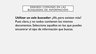 ERRORES COMUNES EN LAS
BÚSQUEDAS DE INFORMACIÓN
Utilizar un solo buscador: ¿Ah, pero existen más?
Pues claro, y no todos contienen los mismos
documentos. Selecciona aquellos en los que puedes
encontrar el tipo de información que buscas.
 