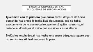 ERRORES COMUNES EN LAS
BÚSQUEDAS DE INFORMACIÓN
Quedarte con lo primero que encuentras: después de horas
buscando, has tirado la toalla. Este documento, que no habla
exactamente de lo que necesito, que no sé quién ha escrito, ni
cuándo, ni dónde, es el único que me sirve a estas alturas.
Evalúa los resultados, si has hecho una buena búsqueda seguro que
no son tantos.Al final merecerá la pena.
 