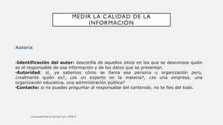 MEDIR LA CALIDAD DE LA
INFORMACIÓN
Autoría
•Identificación del autor: desconfía de aquellos sitios en los que se desconoce quién
es el responsable de esa información y de los datos que se presentan.
•Autoridad: sí, ya sabemos cómo se llama esa persona u organización pero,
¿realmente quién es?, ¿es un experto en la materia?, ¿es una empresa, una
organización educativa, una administración pública?
•Contacto: si no puedes preguntar al responsable del contenido, no te fíes del todo.
 