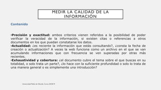 MEDIR LA CALIDAD DE LA
INFORMACIÓN
Contenido
•Precisión y exactitud: ambos criterios vienen referidos a la posibilidad de poder
verificar la veracidad de la información, si existen citas o referencias a otros
documentos en los que puedan constatarse los datos.
•Actualidad: ¿es reciente la información que estás consultando?, ¿consta la fecha de
creación o actualización? A veces la web funciona como un archivo en el que se van
acumulando informaciones que con frecuencia se ven superadas por otras más
recientes.
•Exhaustividad y cobertura: ¿el documento cubre el tema sobre el que buscas en su
totalidad, o solo trata un parte?, ¿lo hace con la suficiente profundidad o solo lo trata de
una manera general o es simplemente una introducción?
 