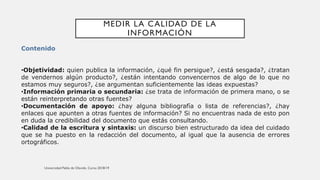 MEDIR LA CALIDAD DE LA
INFORMACIÓN
Contenido
•Objetividad: quien publica la información, ¿qué fin persigue?, ¿está sesgada?, ¿tratan
de vendernos algún producto?, ¿están intentando convencernos de algo de lo que no
estamos muy seguros?, ¿se argumentan suficientemente las ideas expuestas?
•Información primaria o secundaria: ¿se trata de información de primera mano, o se
están reinterpretando otras fuentes?
•Documentación de apoyo: ¿hay alguna bibliografía o lista de referencias?, ¿hay
enlaces que apunten a otras fuentes de información? Si no encuentras nada de esto pon
en duda la credibilidad del documento que estás consultando.
•Calidad de la escritura y sintaxis: un discurso bien estructurado da idea del cuidado
que se ha puesto en la redacción del documento, al igual que la ausencia de errores
ortográficos.
 