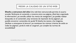 MEDIR LA CALIDAD DE UN SITIO WEB
Diseño y estructura del sitio: Una web bien estructurada permite al usuario
acceder fácilmente al contenido y moverse entre sus páginas. ¿Está bien organizada
la información?, ¿es sencillo utilizar los menús de navegación?, ¿es posible realizar
búsquedas en el contenido?, ¿hay versiones de impresión de las páginas?, ¿es
posible encontrar contenidos de ayuda? El diseño, los textos y las imágenes,
¿facilitan o entorpecen la lectura?, ¿se mantienen los mismos criterios de estilo en
todas las páginas?, ¿tarda la web en cargarse?, ¿se cumplen las normas de
accesibilidad?
 