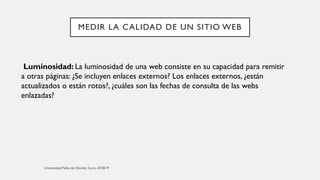 MEDIR LA CALIDAD DE UN SITIO WEB
Luminosidad: La luminosidad de una web consiste en su capacidad para remitir
a otras páginas: ¿Se incluyen enlaces externos? Los enlaces externos, ¿están
actualizados o están rotos?, ¿cuáles son las fechas de consulta de las webs
enlazadas?
 