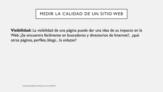 MEDIR LA CALIDAD DE UN SITIO WEB
Visibilidad: La visibilidad de una página puede dar una idea de su impacto en la
Web: ¿Se encuentra fácilmente en buscadores y directorios de Internet?, ¿qué
otras páginas, perfiles, blogs... la enlazan?
 