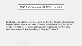MEDIR LA CALIDAD DE UN SITIO WEB
Condiciones de uso: Conocer quién tiene los derechos de autor o los derechos
de explotación es esencial para saber cómo utilizar la información: ¿Qué tipo de
uso se puede hacer de los contenidos?, ¿se reservan todos los derechos o hay
algunos que se cedan?, ¿hay alguna licencia Creative Commons?
 