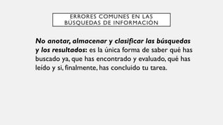 ERRORES COMUNES EN LAS
BÚSQUEDAS DE INFORMACIÓN
No anotar, almacenar y clasificar las búsquedas
y los resultados: es la única forma de saber qué has
buscado ya, que has encontrado y evaluado, qué has
leído y si, finalmente, has concluido tu tarea.
 