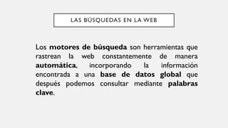 LAS BÚSQUEDAS EN LA WEB
Los motores de búsqueda son herramientas que
rastrean la web constantemente de manera
automática, incorporando la información
encontrada a una base de datos global que
después podemos consultar mediante palabras
clave.
 