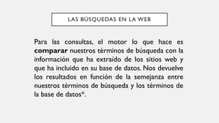 LAS BÚSQUEDAS EN LA WEB
Para las consultas, el motor lo que hace es
comparar nuestros términos de búsqueda con la
información que ha extraído de los sitios web y
que ha incluido en su base de datos. Nos devuelve
los resultados en función de la semejanza entre
nuestros términos de búsqueda y los términos de
la base de datos*.
 