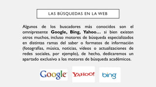 LAS BÚSQUEDAS EN LA WEB
Algunos de los buscadores más conocidos son el
omnipresente Google, Bing, Yahoo… si bien existen
otros muchos, incluso motores de búsqueda especializados
en distintas ramas del saber o formatos de información
(fotografías, música, noticias, vídeos o actualizaciones de
redes sociales, por ejemplo), de hecho, dedicaremos un
apartado exclusivo a los motores de búsqueda académicos.
 