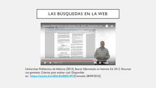 LAS BÚSQUEDAS EN LA WEB
Universitat Politècnica deValència (2013). Buscar Información en Internet. Ed. 2012. Recursos
con garantías. Criterios para evaluar cual. Disponible
en: https://youtu.be/sEkLZe8QCrM [Consulta: 28/09/2015]
 
