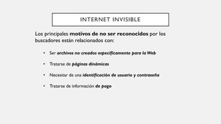 INTERNET INVISIBLE
Los principales motivos de no ser reconocidos por los
buscadores están relacionados con:
• Ser archivos no creados específicamente para la Web
• Tratarse de páginas dinámicas
• Necesitar de una identificación de usuario y contraseña
• Tratarse de información de pago
 